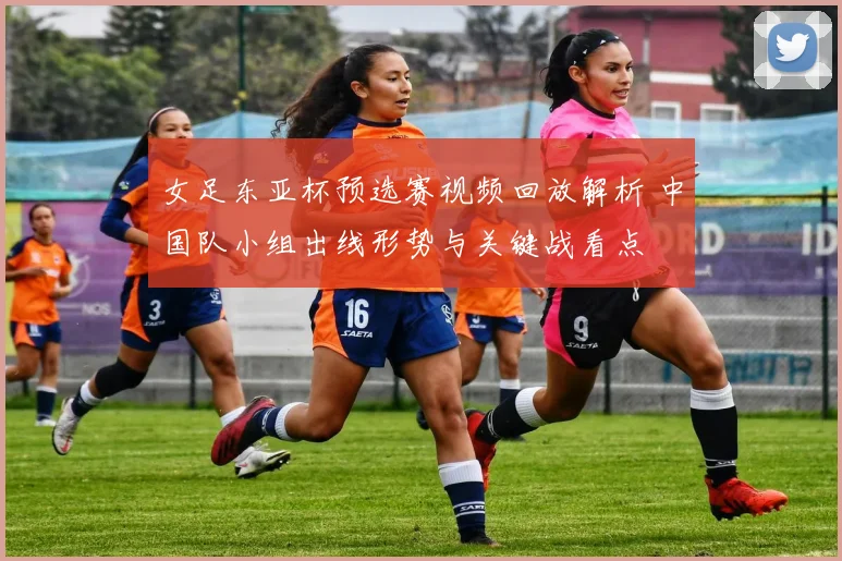 女足东亚杯预选赛视频回放解析 中国队小组出线形势与关键战看点